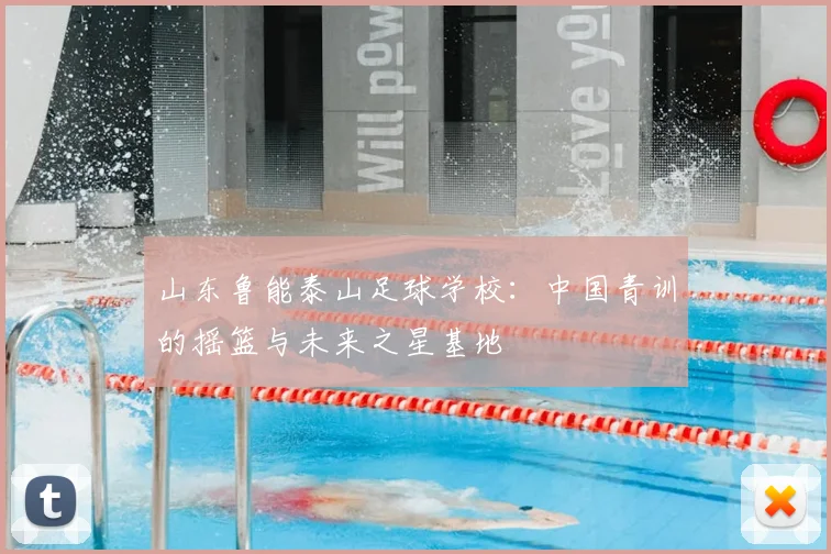山东鲁能泰山足球学校：中国青训的摇篮与未来之星基地