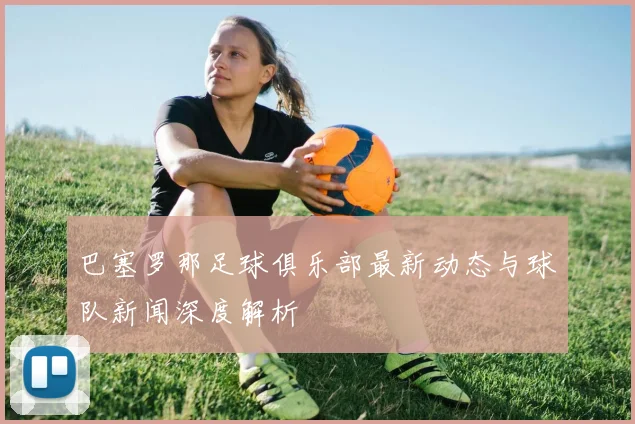 巴塞罗那足球俱乐部最新动态与球队新闻深度解析