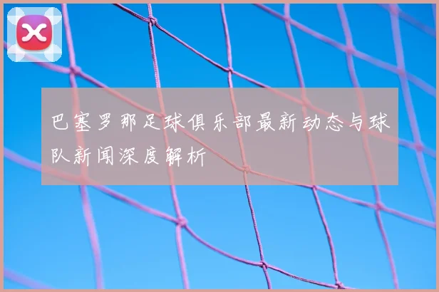 巴塞罗那足球俱乐部最新动态与球队新闻深度解析