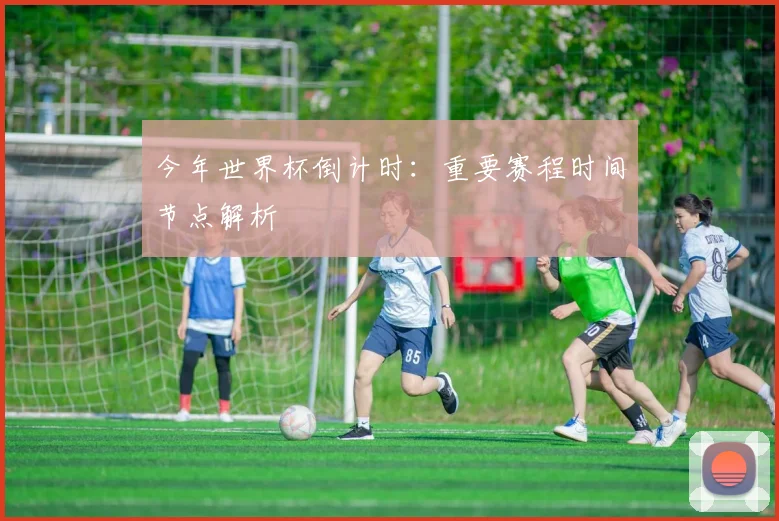 今年世界杯倒计时：重要赛程时间节点解析