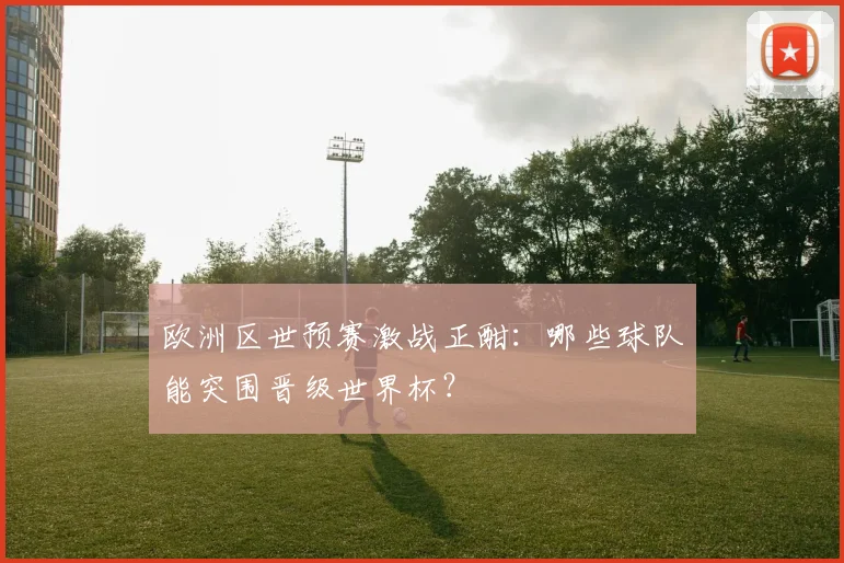 欧洲区世预赛激战正酣：哪些球队能突围晋级世界杯？