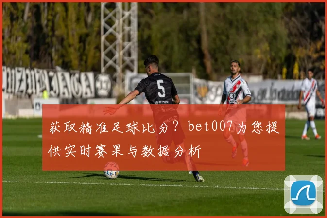 获取精准足球比分？bet007为您提供实时赛果与数据分析