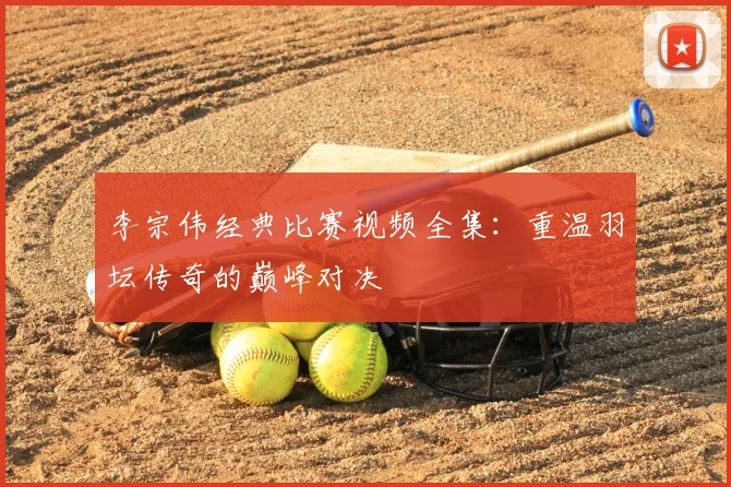 李宗伟经典比赛视频全集：重温羽坛传奇的巅峰对决