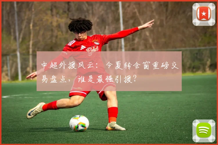中超外援风云：今夏转会窗重磅交易盘点，谁是最强引援？