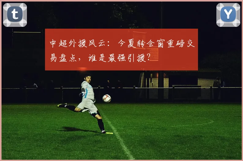中超外援风云：今夏转会窗重磅交易盘点，谁是最强引援？