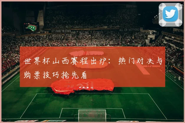 世界杯山西赛程出炉：热门对决与购票技巧抢先看
