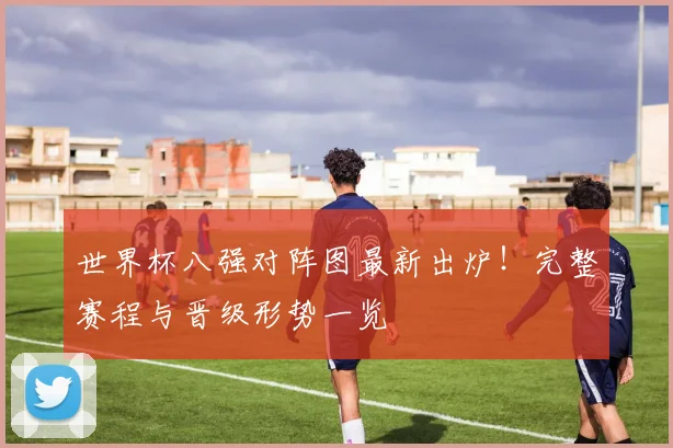 世界杯八强对阵图最新出炉！完整赛程与晋级形势一览